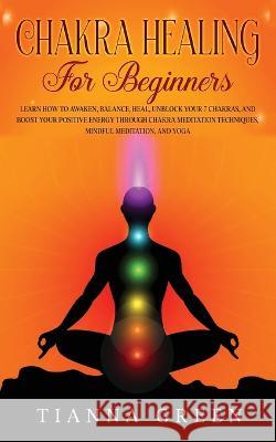 Chakra Healing For Beginners: Learn How to Awaken, Balance, Heal, Unblock Your 7 Chakras, and Boost Your Positive Energy through Chakra Meditation Techniques, Mindful Meditation, and Yoga Tianna Green   9781088191330 IngramSpark