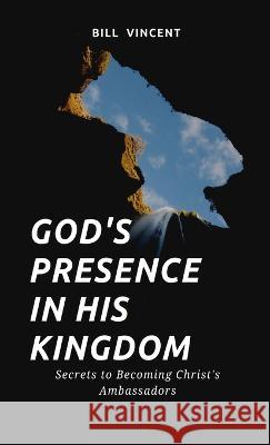 God's Presence In His Kingdom: Secrets to Becoming Christ's Ambassadors Bill Vincent   9781088193266 IngramSpark