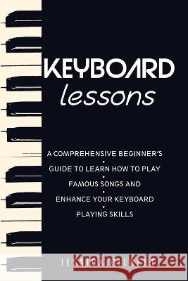 Keyboard Lessons: A Comprehensive Beginner's Guide to Learn How to Play Famous Songs and Enhance Your Keyboard Playing Skills Jessica Gilbert   9781088195338 IngramSpark