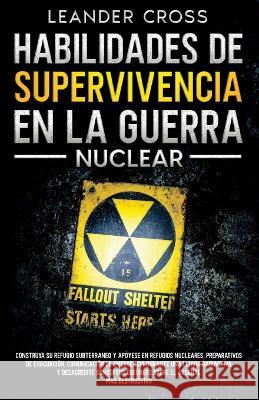 Habilidades De Supervivencia En La Guerra Nuclear: Build Your Underground Haven and Lean About Nuclear Shelters, Evacuation Preparations, Emergency Communication During a Nuclear Fallout, and Debunk M Leander Cross   9781088198933 IngramSpark