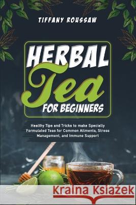 Herbal Tea for Beginners: Healthy Tips and Tricks to make Specially Formulated Teas for Common Ailments, Stress Management, and Immune Support Tiffany Roussaw   9781088200544 IngramSpark