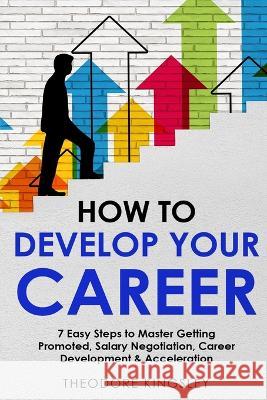 How to Develop Your Career: 7 Easy Steps to Master Getting Promoted, Salary Negotiation, Career Development & Acceleration Theodore Kingsley   9781088202548 IngramSpark