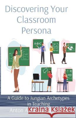 Discovering Your Classroom Persona: A Guide to Jungian Archetypes in Teaching Anton Anthony   9781088204238 IngramSpark