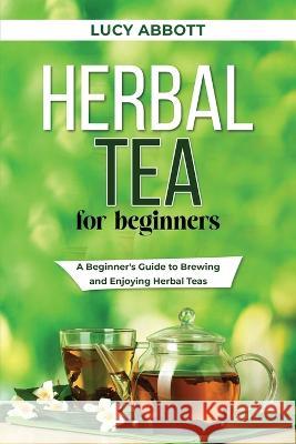 Herbal Tea for Beginners: A Beginner's Guide to Brewing and Enjoying Herbal Teas Lucy Abbott   9781088206034 IngramSpark