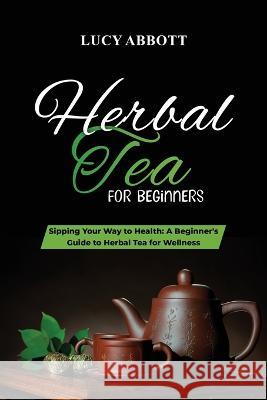Herbal Tea for Beginners: Sipping Your Way to Health: A Beginner's Guide to Herbal Tea for Wellness Lucy Abbott   9781088206805 IngramSpark