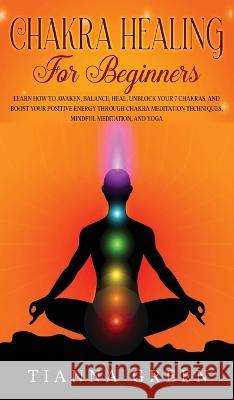 Chakra Healing For Beginners: Learn How to Awaken, Balance, Heal, Unblock Your 7 Chakras, and Boost Your Positive Energy Through Chakra Meditation Techniques, Mindful Meditation, and Yoga Tianna Green   9781088206959 IngramSpark