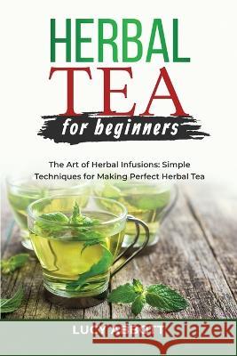 Herbal Tea for Beginners: The Art of Herbal Infusions: Simple Techniques for Making Perfect Herbal Tea Lucy Abbott   9781088207017 IngramSpark