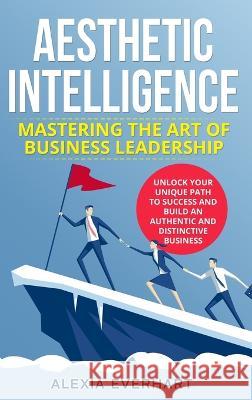 Aesthetic Intelligence: Mastering the Art of Business Leadership. UNLOCK YOUR UNIQUE PATH TO SUCCESS AND BUILD AN AUTHENTIC AND DISTINCTIVE BUSINESS Alexia Everhart   9781088208922 IngramSpark