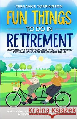 Fun Things To Do In Retirement: Discover How to Combat Boredom, Spice Up Your Life, and Explore Creative and Adventurous Hobbies for an Exciting Life More than 67 Ways to Overcome the Challenges of Mo Terrance Torrington   9781088210550 IngramSpark