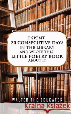 I Spent 30 Consecutive Days in the Library and Wrote this Little Poetry Book about It Walter the Educator   9781088210970 IngramSpark