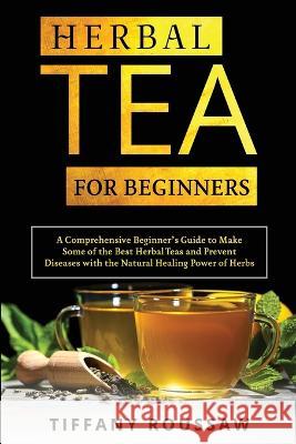 Herbal Tea for Beginners: A Comprehensive Beginner's Guide to Make Some of the Best Herbal Teas and Prevent Diseases with the Natural Healing Power of Herbs Tiffany Roussaw   9781088211007 IngramSpark