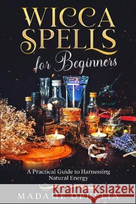 Wicca Spells for Beginners: A Practical Guide to Harnessing Natural Energy Madame Ophelia   9781088214176 IngramSpark