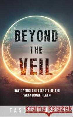 Beyond the veil: Navigating the secrets of the paranormal realm Tasbeeh Ahmad   9781088214466 IngramSpark