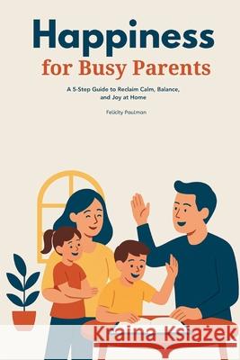 Happiness for Busy Parents: A 5-Step Guide to Reclaim Calm, Balance, and Joy at Home Felicity Paulman 9781088218891