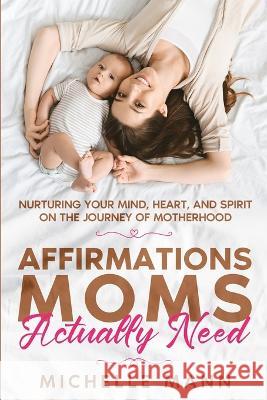 Affirmations Moms Actually Need: Nurturing Your Mind, Heart, and Spirit on the Journey of Motherhood Michelle Mann   9781088219706 IngramSpark