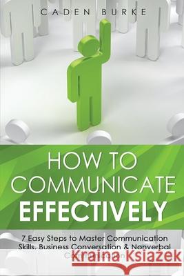 How to Communicate Effectively: 7 Easy Steps to Master Communication Skills, Business Conversation & Nonverbal Communication Caden Burke 9781088254653 Caden Burke