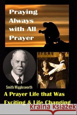 Smith Wigglesworth: Praying Always with All Prayer: A Prayer Life that was Exciting & Life Changing Michael H Yeager 9781088431580 Independently Published