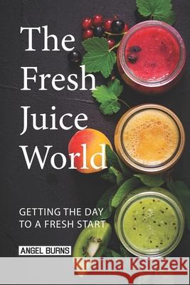 The Fresh Juice World: Getting the Day to a Fresh Start Angel Burns 9781088806081 Independently Published