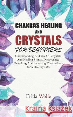 Chakras Healing And Crystals For Beginners: Understanding And Use Of Crystals And Healing Stones. Discovering, Unlocking And Balancing The Chakras for Frida Wolfe 9781088845875