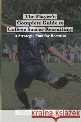 The Player's Complete Guide to College Soccer Recruiting: A Strategic Plan for Recruits Dennis Sparks 9781088993088
