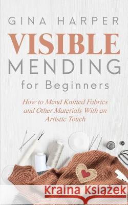 Visible Mending for Beginners: How to Mend Knitted Fabrics and Other Materials With an Artistic Touch Gina Harper 9781089215622 Independently Published