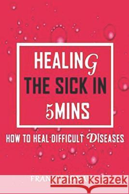 Healing The Sick In 5 Minutes: How To Heal Difficult Diseases Jonah, Francis 9781090207210 Independently Published