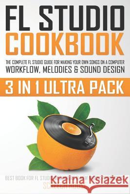 FL Studio Cookbook (3 in 1 Ultra Pack): The Complete FL Studio Guide for Making Your Own Songs on a Computer: Workflow, Melodies & Sound Design (Best Screech House 9781090270481 Independently Published