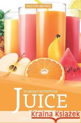 30 Highly Nutritious Juice Recipes: Give Yourself a Juice Treat Heston Brown 9781090271792 Independently Published