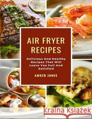 Air Fryer Recipes: Delicious And Healthy Recipes That Will Leave You Full And Satisfied Jones, Amber 9781090304391 Independently Published