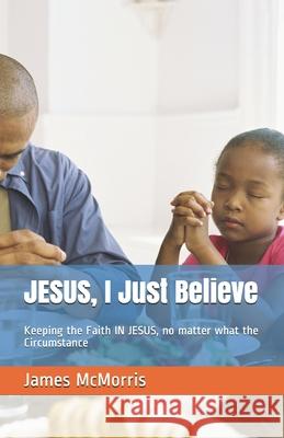JESUS, I Just Believe: Keeping the Faith IN JESUS, no matter what the Circumstance Jesus Christ James McMorris 9781090574398