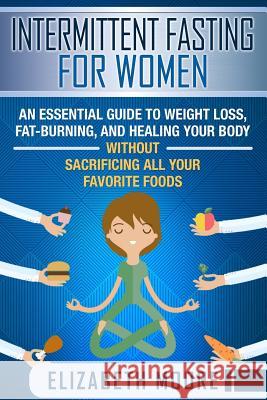 Intermittent Fasting for Women: An Essential Guide to Weight Loss, Fat-Burning, and Healing Your Body Without Sacrificing All Your Favorite Foods Elizabeth Moore 9781090801555