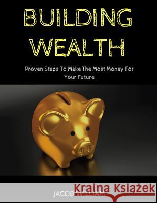 Building Wealth: Proven Steps To Make The Most Money For Your Future Jacob William 9781090841285