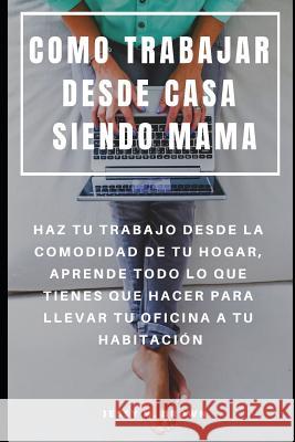 Como Trabajar Desde Casa Siendo Mama: Haz Tu Trabajo Desde La Comodidad de Tu Hogar, Aprende Todo Lo Que Tienes Que Hacer Para Llevar Tu Oficina a Tu Jessy M. Brown 9781091084186 Independently Published