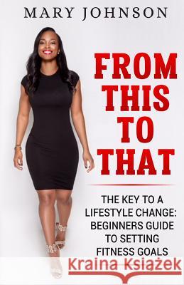 From This To That: The Key to a Lifestyle Change; Beginners Guide to Setting Fitness Goals. Mary Elizabeth Johnson 9781091504127