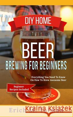 DIY Home Beer Brewing For Beginners: Everything You Need To Know On How To Brew Awesome Beer (Beginner Recipes Inclu Erich M Tolman 9781091560321