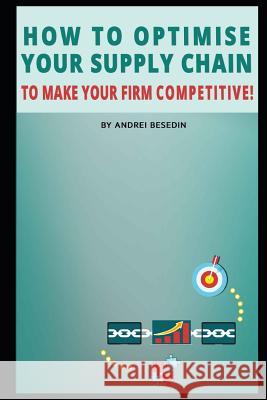 How to Optimise Your Supply Chain to Make Your Firm Competitive! Andrei Besedin 9781091561816 Independently Published