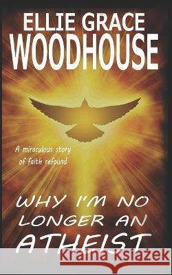 Why I'm No Longer An Atheist: A miraculous story of faith refound Ellie Grace Woodhouse 9781091631595