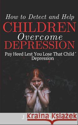 How to Detect and Help Children Overcome Depression: Pay Heed Lest You Lose That Child To Depression J. T. Mike 9781091666788 Independently Published