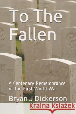 To The Fallen: A Centenary Remembrance of the First World War Bryan J. Dickerson 9781091937345 Independently Published