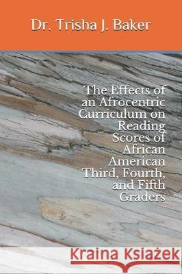 The Effects of an Afrocentric Curriculum on Reading Scores of African American Third, Fourth, and Fifth Graders Dr Trisha J. Baker 9781092220804 Independently Published