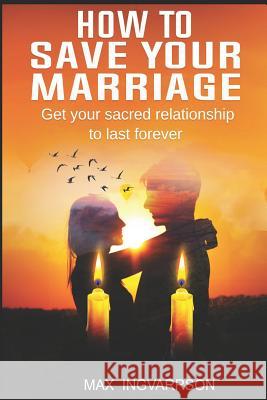 How to Save Your Marriage: Get Your Sacred Relationship to Last Forever Max Ingvarrson 9781092280013 Independently Published