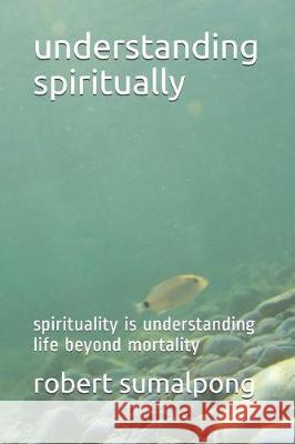 Understanding Spiritually: Spirituality Is Understanding Life Beyond Mortality Robert Sumalpong 9781092298773 Independently Published