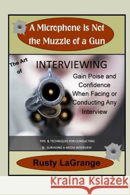 A Microphone is Not the Muzzle of a Gun: Interviewing Skills: Tips & Techniques for Conducting or Facing a Wide Range of Interviews Lagrange, Rusty 9781092395328