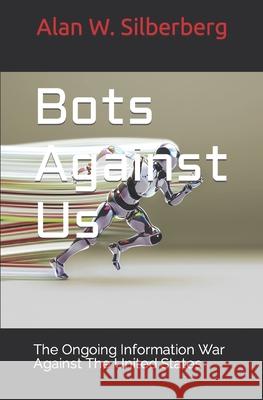 Bots Against US: The Ongoing Information War Against The United States Alan W. Silberberg 9781092544726