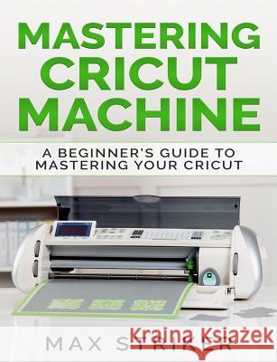 Mastering Cricut Machine: A Beginner's Guide to Mastering Your Cricut Max Striker 9781092589352