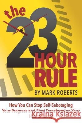 The 23 Hour Rule: How You Can Stop Self-Sabotaging Your Progress and Start Transforming Your Health Today Mark Roberts 9781092601092