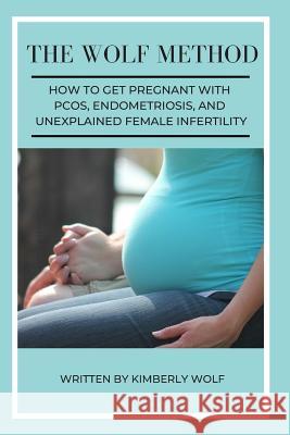 The Wolf Method: How To Get Pregnant With PCOS, Endometriosis And Unexplained Female Infertility Kimberly Wolf 9781092747882 Independently Published
