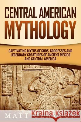 Central American Mythology: Captivating Myths of Gods, Goddesses, and Legendary Creatures of Ancient Mexico and Central America Matt Clayton 9781092782715 Independently Published