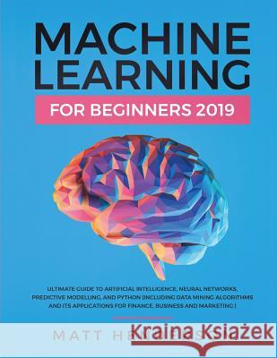 Machine Learning for Beginners 2019: The Ultimate Guide to Artificial Intelligence, Neural Networks, and Predictive Modelling (Data Mining Algorithms Matt Henderson 9781092801560