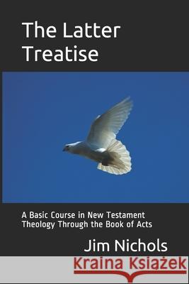 The Latter Treatise: A Basic Course in New Testament Theology Through the Book of Acts Jim Nichols 9781092922906 Independently Published